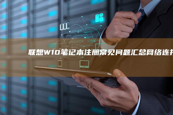 联想W10笔记本注册常见问题汇总：网络连接故障、验证码接收异常解决方案大全 (联想win10笔记本)