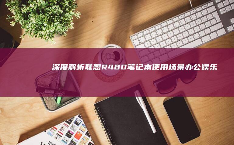 深度解析联想R480笔记本使用场景：办公娱乐双模式切换与电池续航优化方案 (联想解释)