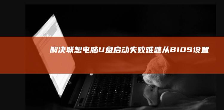 解决联想电脑U盘启动失败难题！从BIOS设置到U盘制作的全流程排错方案 (解决联想电脑密码错误)