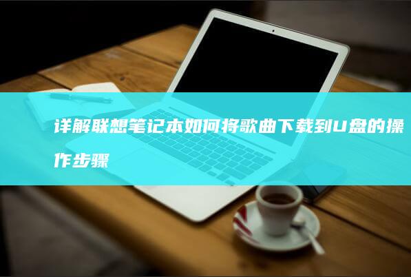 详解联想笔记本如何将歌曲下载到U盘的操作步骤 (详解联想笔记怎么写)