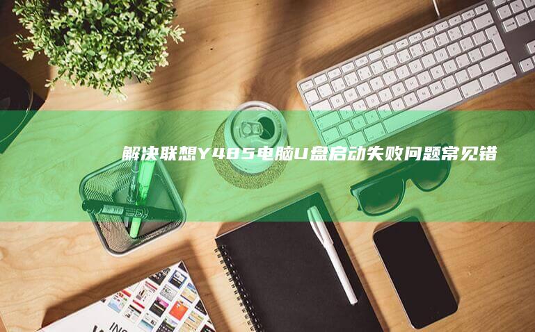 解决联想Y485电脑U盘启动失败问题：常见错误代码与修复方案大全 (解决联想员工it问题有哪些方法)