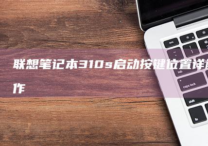 联想笔记本310s启动按键位置详解及开机操作全流程指南 (联想笔记本3000元性价比推荐)