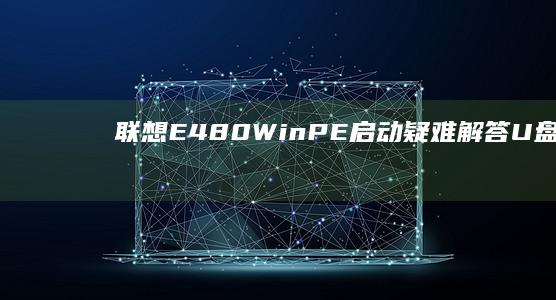 联想E480 WinPE启动疑难解答：U盘识别失败/启动模式选择/安全启动禁用等10个关键问题处理指南 (联想e480笔记本参数)