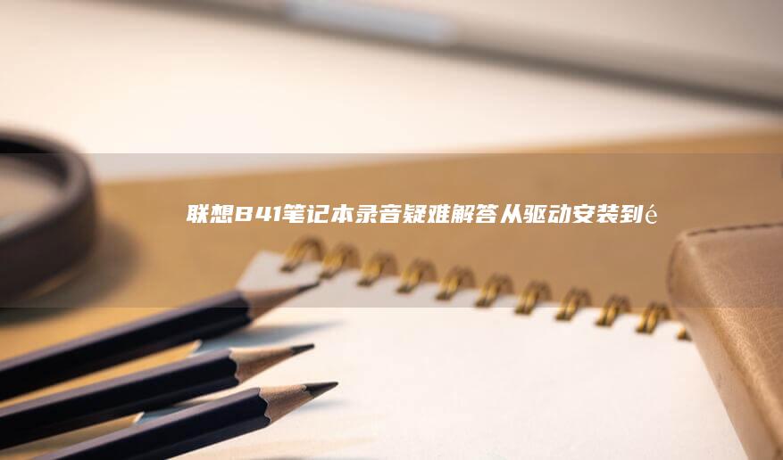 联想B41笔记本录音疑难解答：从驱动安装到降噪设置全攻略 (联想b41笔记本参数)