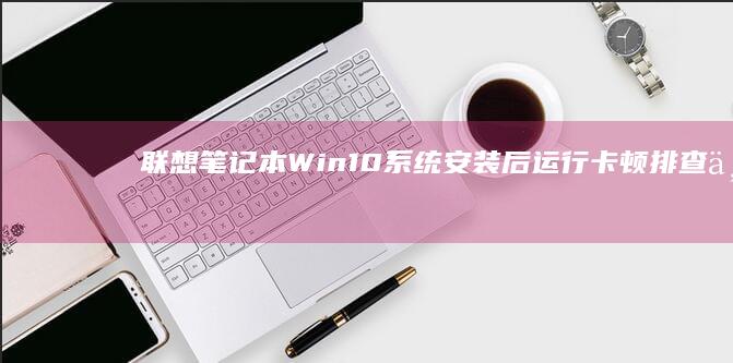联想笔记本Win10系统安装后运行卡顿排查与解决：从驱动适配到后台进程优化全指南 (联想笔记本wifi开关在哪里)
