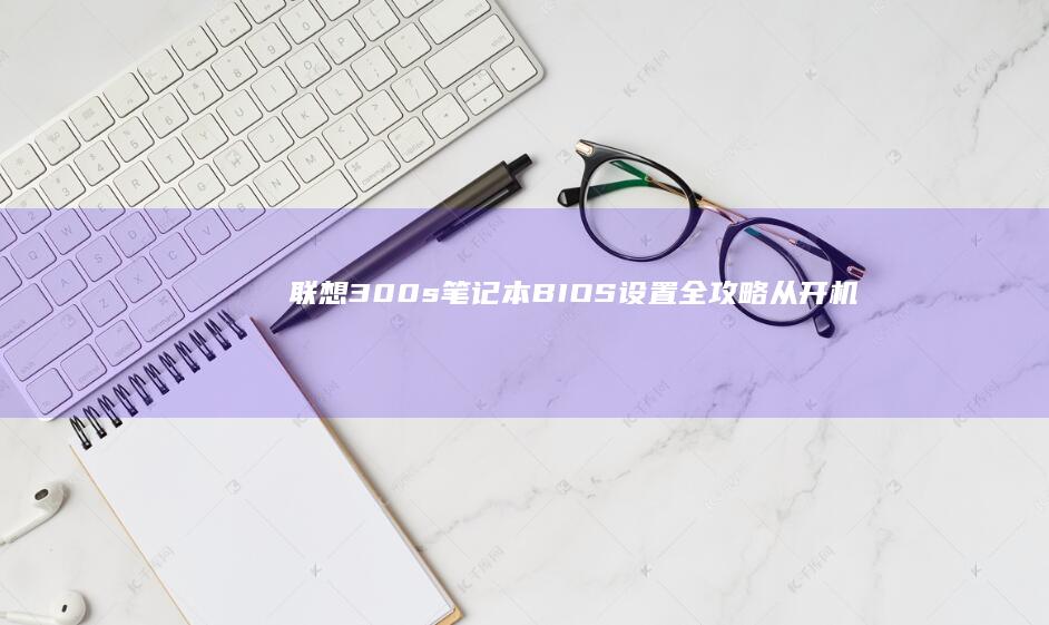 联想300s笔记本BIOS设置全攻略：从开机快捷键到硬盘模式切换的20个实用步骤详解 (联想300s14isk最大支持内存)