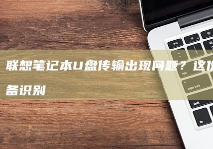 联想笔记本U盘传输出现问题？这份包含设备识别、文件复制及故障排查的操作手册请查收 (联想笔记本u盘启动)