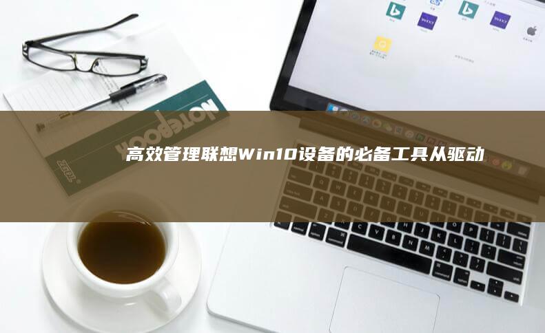 高效管理联想Win10设备的必备工具：从驱动更新到系统优化的完整指南 (联想的管理)