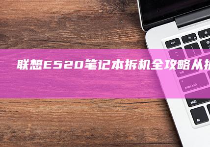 联想E520笔记本拆机全攻略：从拆解步骤到注意事项一网打尽 (联想e520哪年的电脑)