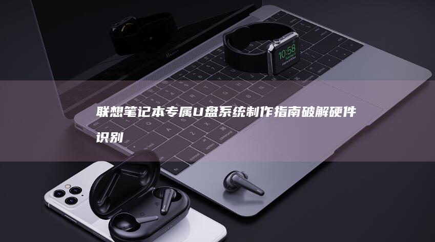 联想笔记本专属U盘系统制作指南：破解硬件识别难题+Win10/Win11双系统部署+驱动预装技巧三合一方案 (联想笔记本专卖店地址查询)