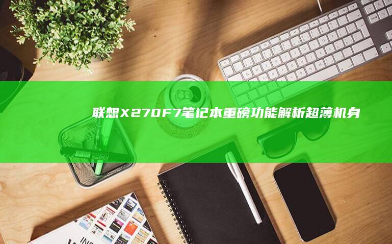 联想X270F7笔记本重磅功能解析：超薄机身搭载高性能处理器，打造移动办公新标杆 (联想x270笔记本参数)