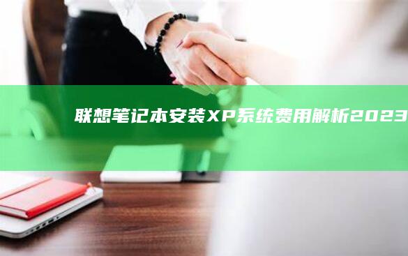 联想笔记本安装XP系统费用解析：2023年最新价格指南与硬件适配建议 (联想笔记本安全模式怎么进入)