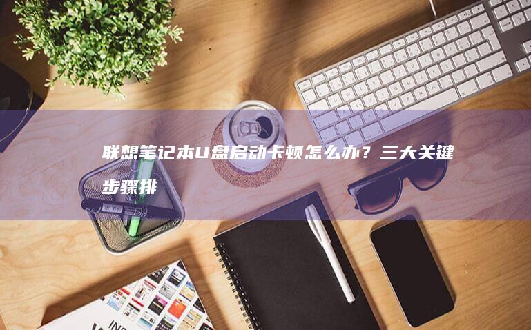联想笔记本U盘启动卡顿怎么办？三大关键步骤排查硬件与系统兼容性问题 (联想笔记本u盘启动)