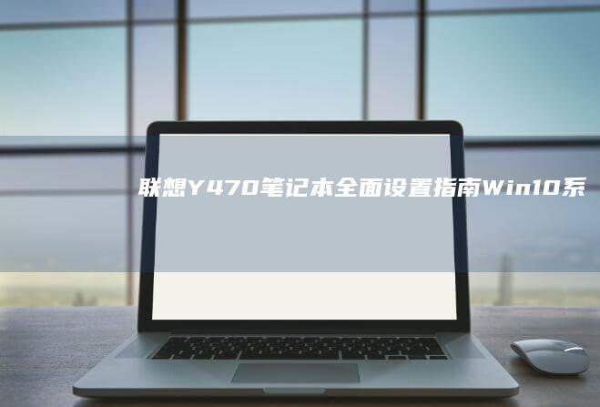 联想Y470笔记本全面设置指南：Win10系统优化+驱动安装+散热模式调节实战教程 (联想y470笔记本电脑参数)