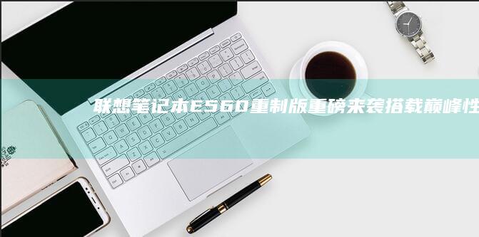 联想笔记本E560重制版重磅来袭！搭载巅峰性能处理器+16G高速内存，极致轻薄设计引爆移动办公新体验 (联想笔记本e430配置)