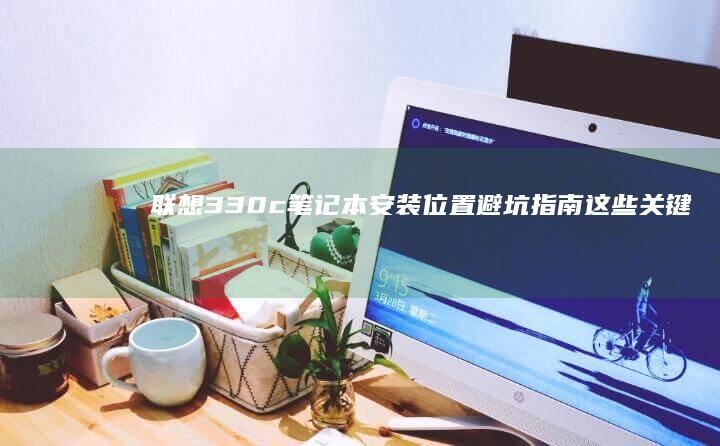 联想330c笔记本安装位置避坑指南：这些关键因素决定设备稳定性与散热效果 (联想330c-15ikb)