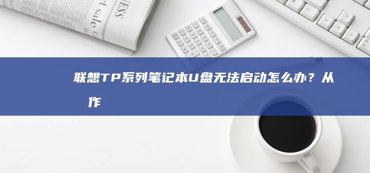 联想TP系列笔记本U盘无法启动怎么办？从制作启动盘到驱动兼容性排查全攻略 (联想tp系列笔记本特点)