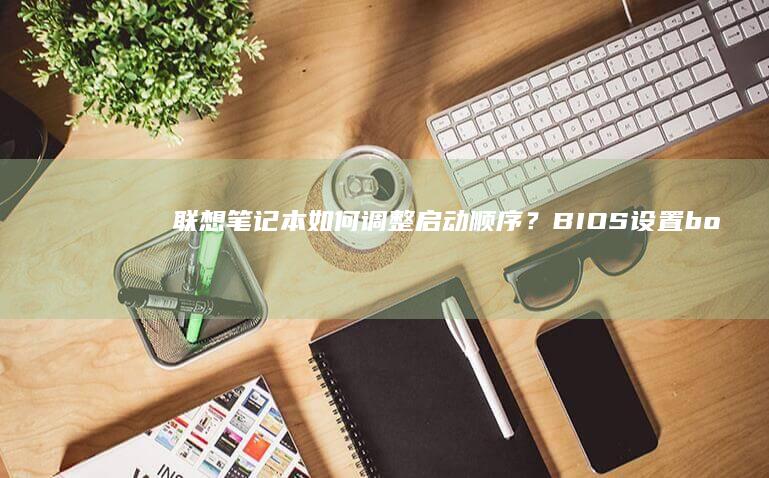 联想笔记本如何调整启动顺序？BIOS设置boot优先级详细步骤解析 (联想笔记本如何进入bios)