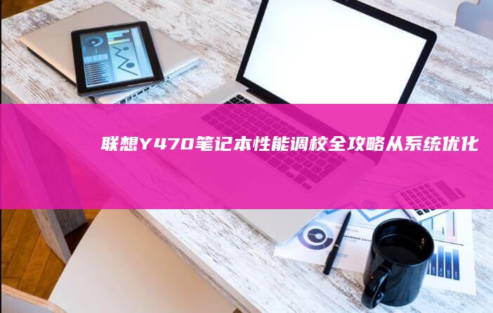 联想Y470笔记本性能调校全攻略：从系统优化到散热维护的深度解析 (联想y470配置参数)