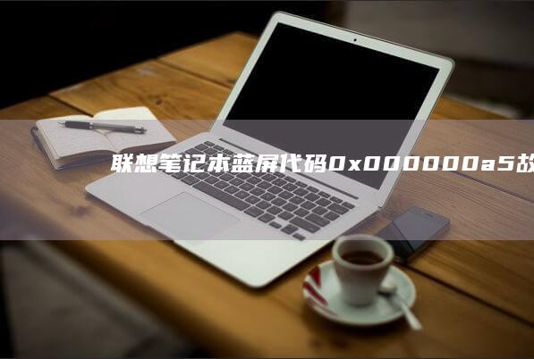 联想笔记本蓝屏代码0x000000a5故障排查：深度解析处理器电源管理冲突与驱动兼容性解决方案 (联想笔记本蓝屏怎么解决)